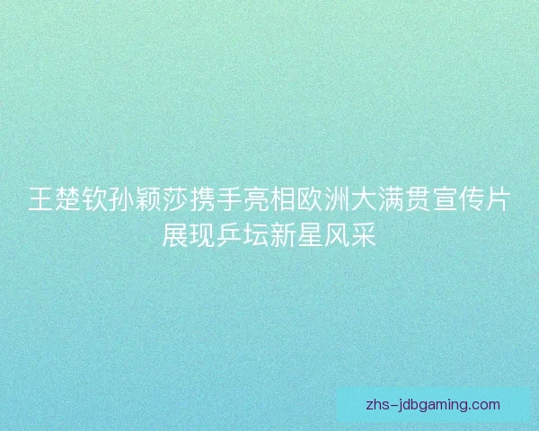 王楚钦孙颖莎携手亮相欧洲大满贯宣传片展现乒坛新星风采