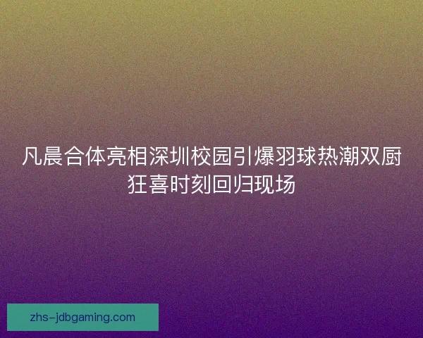 凡晨合体亮相深圳校园引爆羽球热潮双厨狂喜时刻回归现场