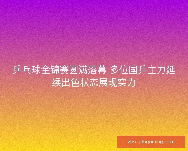 乒乓球全锦赛圆满落幕 多位国乒主力延续出色状态展现实力